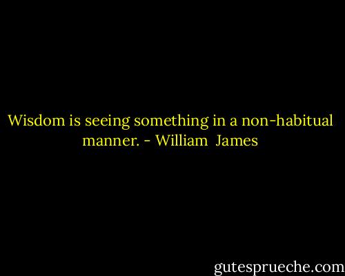 Wisdom is seeing something in a non-habitual manner. - William  James
