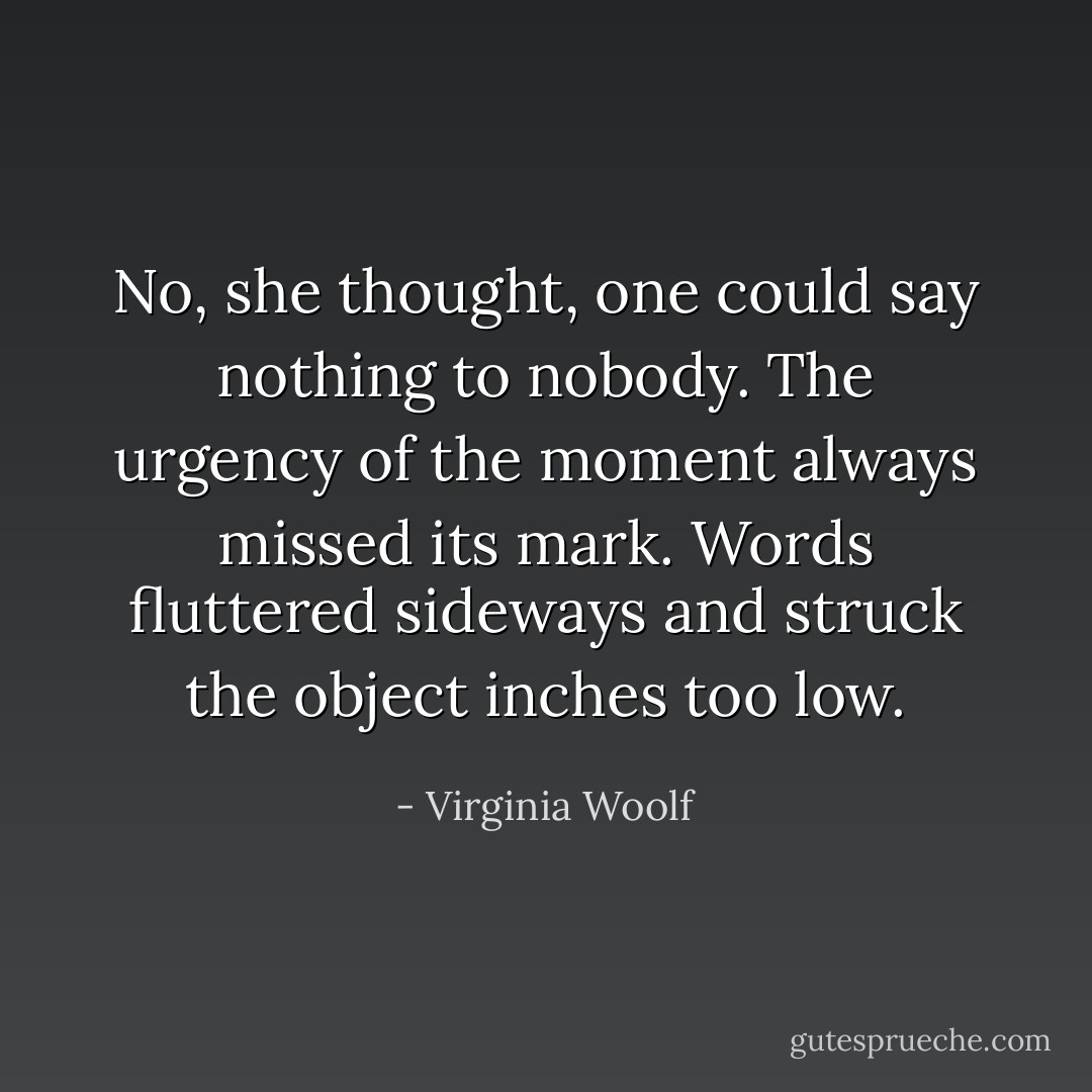 No, she thought, one could say nothing to nobody. The urgency of the moment always missed its mark. Words fluttered sideways and struck the object inches too low. - Virginia Woolf