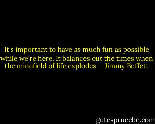 It's important to have as much fun as possible while we're here. It balances out the times when the minefield of life explodes. - Jimmy Buffett