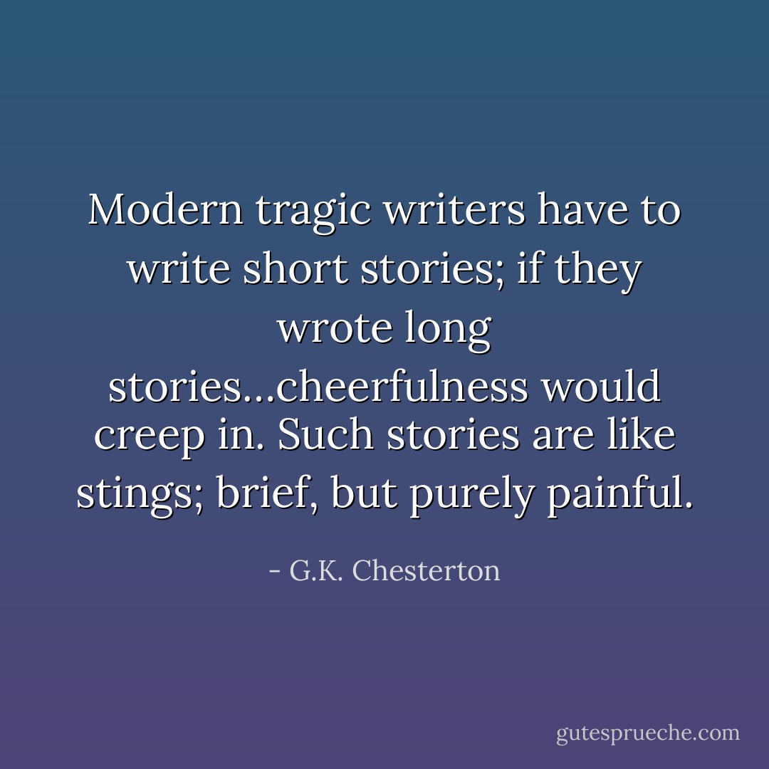 Modern tragic writers have to write short stories; if they wrote long stories…cheerfulness would creep in. Such stories are like stings; brief, but purely painful. - G.K. Chesterton