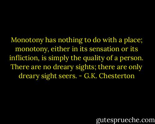 Monotony has nothing to do with a place; monotony, either in its sensation or its infliction, is simply the quality of a person. There are no dreary sights; there are only dreary sight seers. - G.K. Chesterton