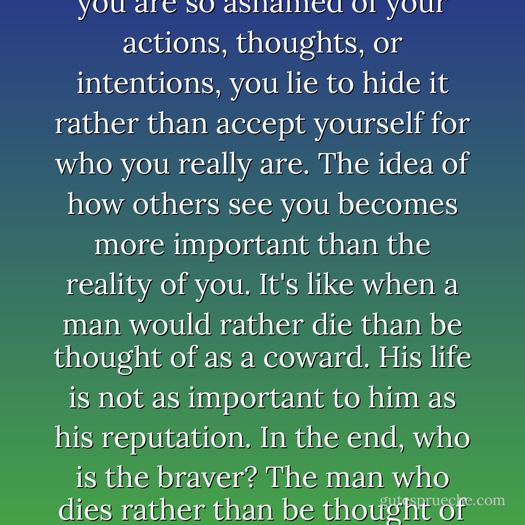 The abbot told me once that lying was a betrayal to one's self. It's evidence of self-loathing. You see, when you are so ashamed of your actions, thoughts, or intentions, you lie to hide it rather than accept yourself for who you really are. The idea of how others see you becomes more important than the reality of you. It's like when a man would rather die than be thought of as a coward. His life is not as important to him as his reputation. In the end, who is the braver? The man who dies rather than be thought of as a coward or the man who lives willing to face who he really is? - Michael J. Sullivan