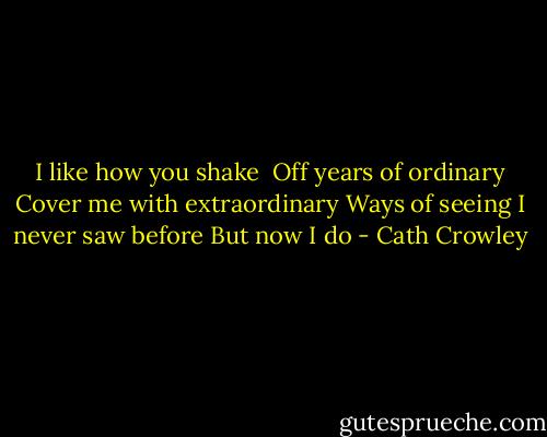 I like how you shake <br />Off years of ordinary<br />Cover me with extraordinary<br />Ways of seeing I never saw before<br />But now I do - Cath Crowley
