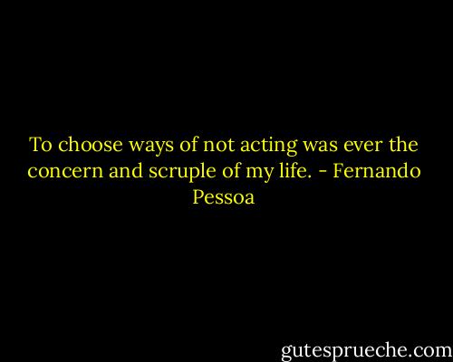 To choose ways of not acting was ever the concern and scruple of my life. - Fernando Pessoa