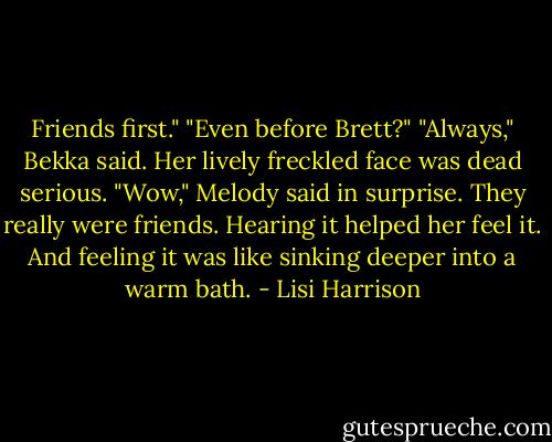 Friends first."<br />"Even before Brett?"<br />"Always," Bekka said. Her lively freckled face was dead serious.<br />"Wow," Melody said in surprise. They really were friends. Hearing it helped her feel it. And feeling it was like sinking deeper into a warm bath. - Lisi Harrison