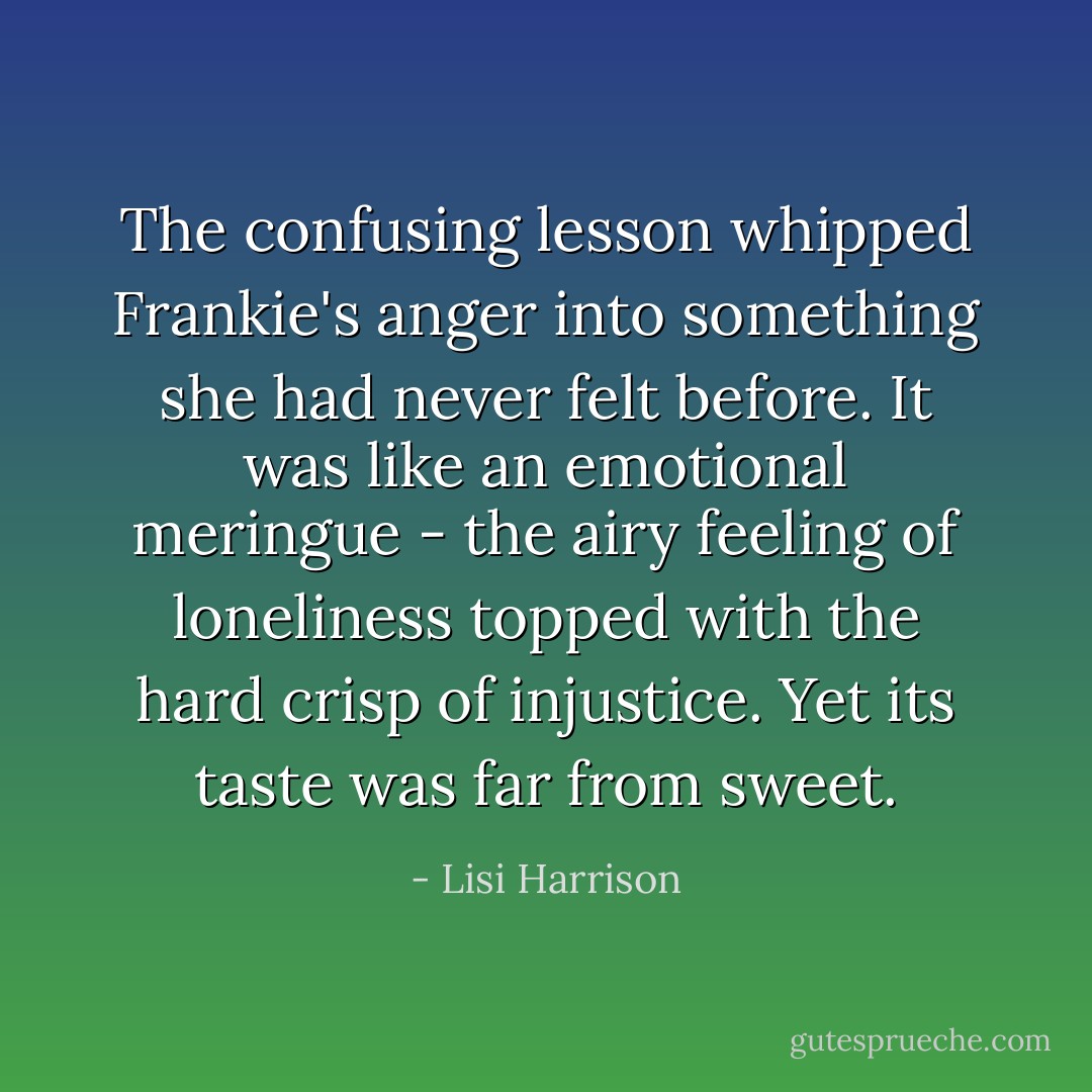 The confusing lesson whipped Frankie's anger into something she had never felt before. It was like an emotional meringue - the airy feeling of loneliness topped with the hard crisp of injustice. Yet its taste was far from sweet. - Lisi Harrison