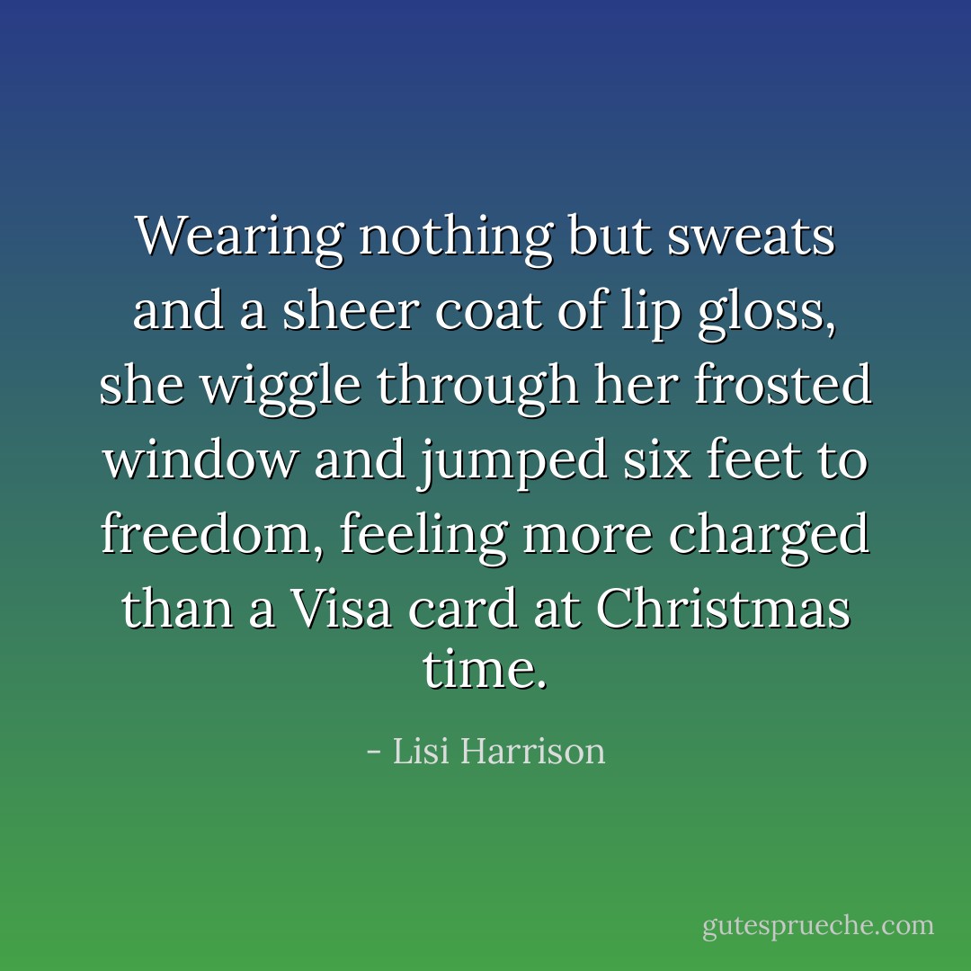 Wearing nothing but sweats and a sheer coat of lip gloss, she wiggle through her frosted window and jumped six feet to freedom, feeling more charged than a Visa card at Christmas time. - Lisi Harrison