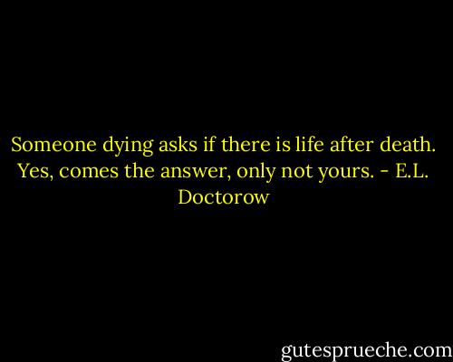Someone dying asks if there is life after death. Yes, comes the answer, only not yours. - E.L. Doctorow