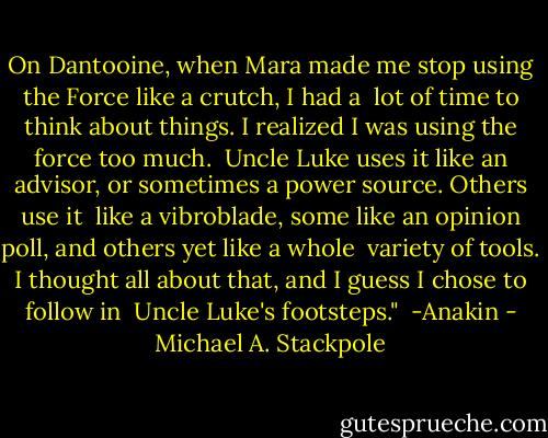On Dantooine, when Mara made me stop using the Force like a crutch, I had a <br />lot of time to think about things. I realized I was using the force too much. <br />Uncle Luke uses it like an advisor, or sometimes a power source. Others use it <br />like a vibroblade, some like an opinion poll, and others yet like a whole <br />variety of tools. I thought all about that, and I guess I chose to follow in <br />Uncle Luke's footsteps." <br />-Anakin - Michael A. Stackpole