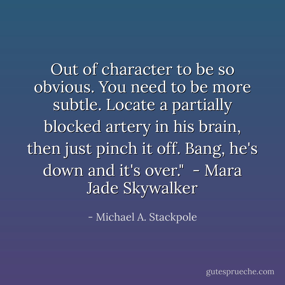 Out of character to be so obvious. You need to be more subtle. Locate a partially blocked artery in his brain, then just pinch it off. Bang, he's down and it's over." <br />- Mara Jade Skywalker - Michael A. Stackpole