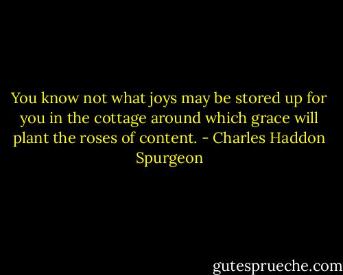 You know not what joys may be stored up for you in the cottage around which grace will plant the roses of content. - Charles Haddon Spurgeon