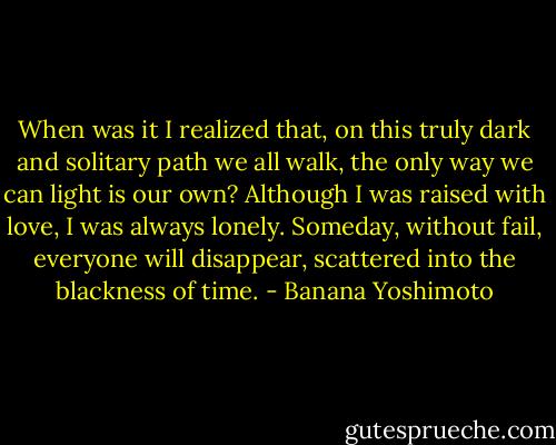 When was it I realized that, on this truly dark and solitary path we all walk, the only way we can light is our own? Although I was raised with love, I was always lonely.<br />Someday, without fail, everyone will disappear, scattered into the blackness of time. - Banana Yoshimoto