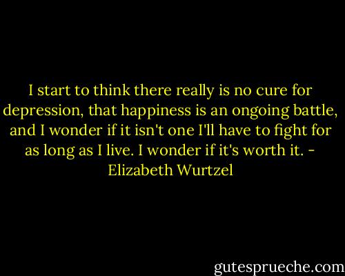 I start to think there really is no cure for depression, that happiness is an ongoing battle, and I wonder if it isn't one I'll have to fight for as long as I live. I wonder if it's worth it. - Elizabeth Wurtzel