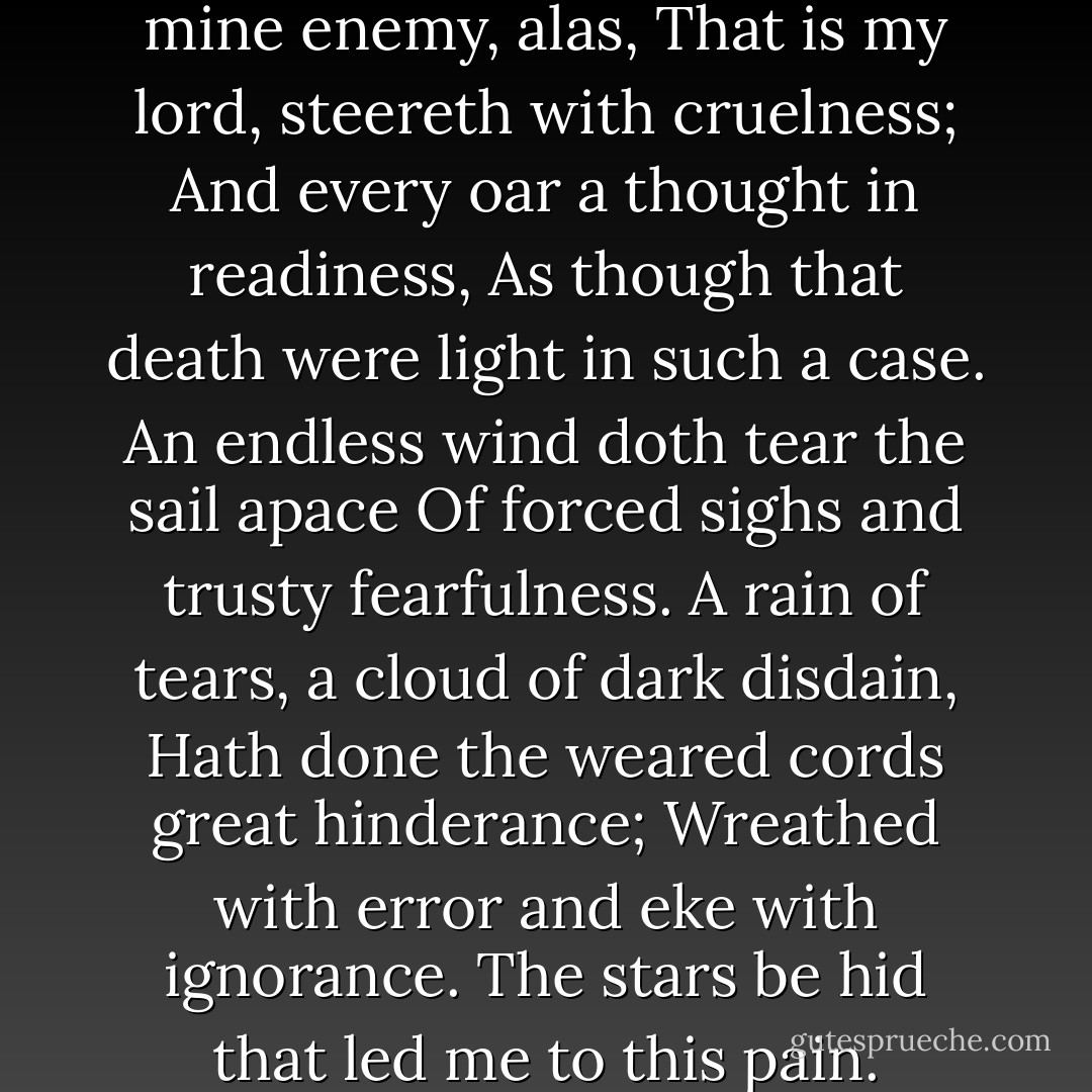 My galley, charged with forgetfulness,<br />Thorough sharp seas in winter nights doth pass<br />'Tween rock and rock; and eke mine enemy, alas,<br />That is my lord, steereth with cruelness;<br />And every oar a thought in readiness,<br />As though that death were light in such a case.<br />An endless wind doth tear the sail apace<br />Of forced sighs and trusty fearfulness.<br />A rain of tears, a cloud of dark disdain,<br />Hath done the weared cords great hinderance;<br />Wreathed with error and eke with ignorance.<br />The stars be hid that led me to this pain.<br />Drowned is reason that should me consort,<br />And I remain despairing of the port. - Thomas Wyatt