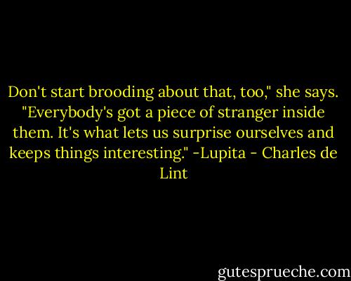 Don't start brooding about that, too," she says. "Everybody's got a piece of stranger inside them. It's what lets us surprise ourselves and keeps things interesting." -Lupita - Charles de Lint