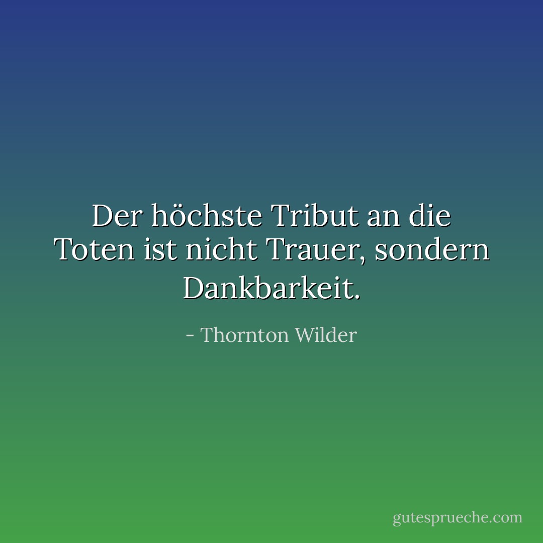 Der höchste Tribut an die Toten ist nicht Trauer, sondern Dankbarkeit. - Thornton Wilder<