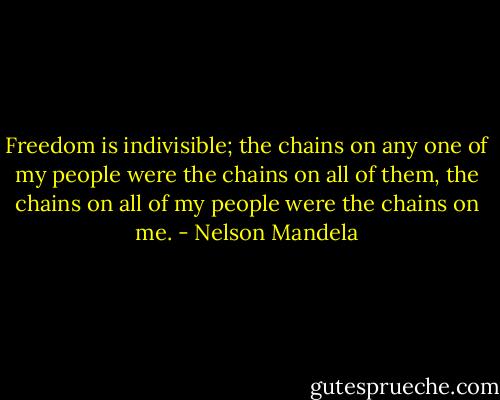 Freedom is indivisible; the chains on any one of my people were the chains on all of them, the chains on all of my people were the chains on me. - Nelson Mandela