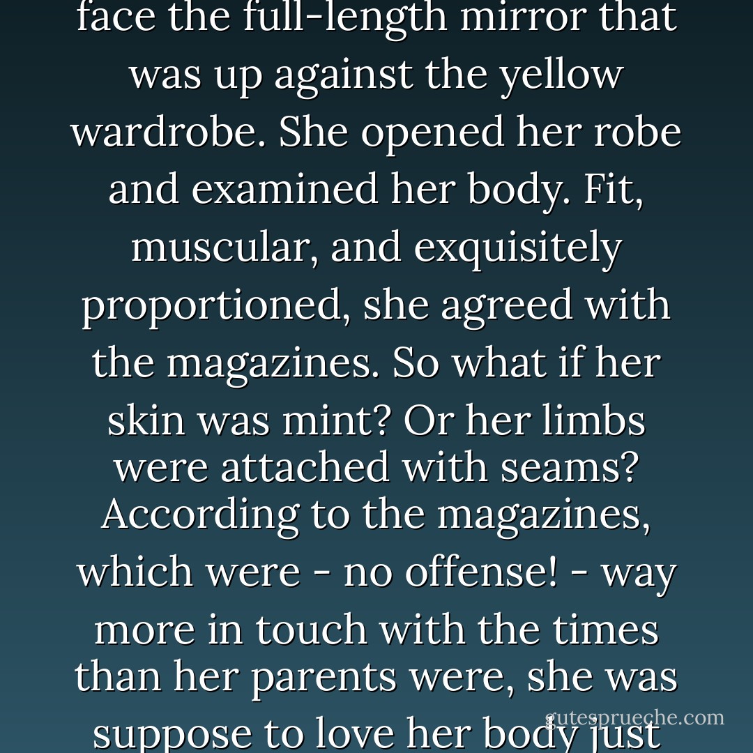 The articles were extremely eye-opening. Not just in Teen Vogue but in Seventeen and CosmoGirl as well. They were all about being yourself, staying natural, loving your body as is, and going green! The messages were the exact opposite of Vik and Viv's.<br />Hmmmmm. <br />Frankie turned to face the full-length mirror that was up against the yellow wardrobe. She opened her robe and examined her body. Fit, muscular, and exquisitely proportioned, she agreed with the magazines. So what if her skin was mint? Or her limbs were attached with seams? According to the magazines, which were - no offense! - way more in touch with the times than her parents were, she was suppose to love her body just the way it was. And she did! Therefor if the normies read magazines (which obviously they did, because they were in them), then they would love her, too. Natural was in.<br />Besides she was Daddy's perfect little girl. And who didn't love perfect? - Lisi Harrison
