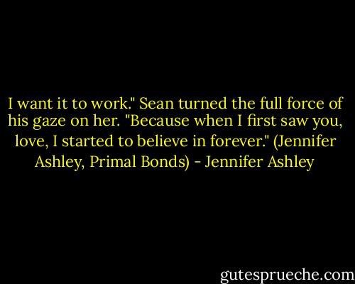I want it to work." Sean turned the full force of his gaze on her. "Because when I first saw you, love, I started to believe in forever." (Jennifer Ashley, Primal Bonds) - Jennifer Ashley