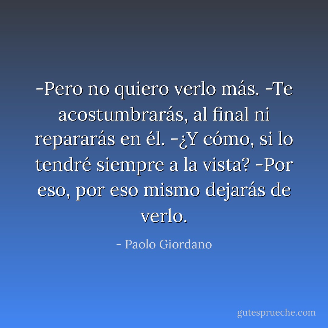 -Pero no quiero verlo más.<br />-Te acostumbrarás, al final ni repararás en él.<br />-¿Y cómo, si lo tendré siempre a la vista?<br />-Por eso, por eso mismo dejarás de verlo. - Paolo Giordano