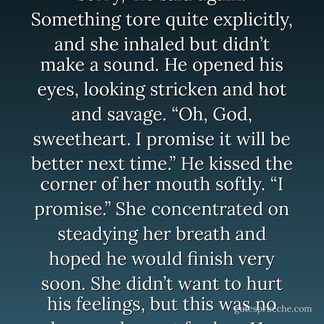 I’m sorry.”<br />She bit the inside of her cheek, trying not to cry. At the same time, she was oddly touched by his apology.<br />“I’m sorry,” he said again.<br />Something tore quite explicitly, and she inhaled but didn’t make a sound.<br />He opened his eyes, looking stricken and hot and savage. “Oh, God, sweetheart. I promise it<br />will be better next time.” He kissed the corner of her mouth softly. “I promise.”<br />She concentrated on steadying her breath and hoped he would finish very soon. She didn’t want to hurt his feelings, but this was no longer pleasant for her.<br />He parted his mouth over hers and licked her bottom lip. “I’m sorry. - Elizabeth Hoyt