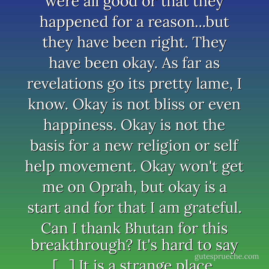 I would not have done anything differently. All of the moments in my life, everyone I have met, every trip I have taken, every success I have enjoyed, every blunder I have made, every loss I have endured has been just right. I am not saying that they were all good or that they happened for a reason...but they have been right. They have been okay. As far as revelations go its pretty lame, I know. Okay is not bliss or even happiness. Okay is not the basis for a new religion or self help movement. Okay won't get me on Oprah, but okay is a start and for that I am grateful. Can I thank Bhutan for this breakthrough? It's hard to say […] It is a strange place, peculiar in ways large and small. You lose your bearings here and when that happens a crack forms in your armor. A crack large enough, if you're lucky, to let in a few shafts of light. - Eric    Weiner