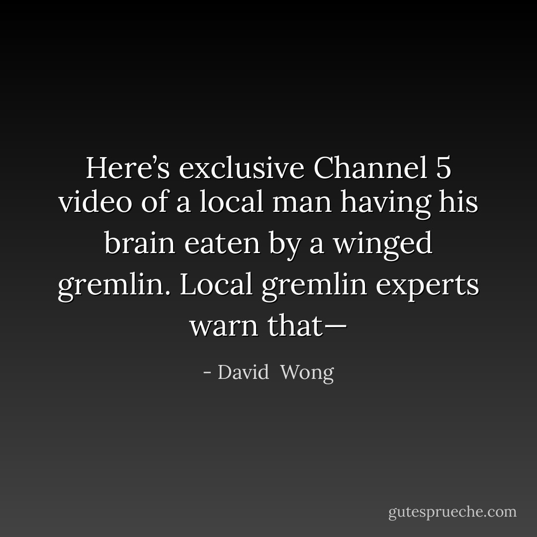 Here’s exclusive Channel 5 video of a local man having his brain eaten by a winged gremlin. Local gremlin experts warn that— - David  Wong