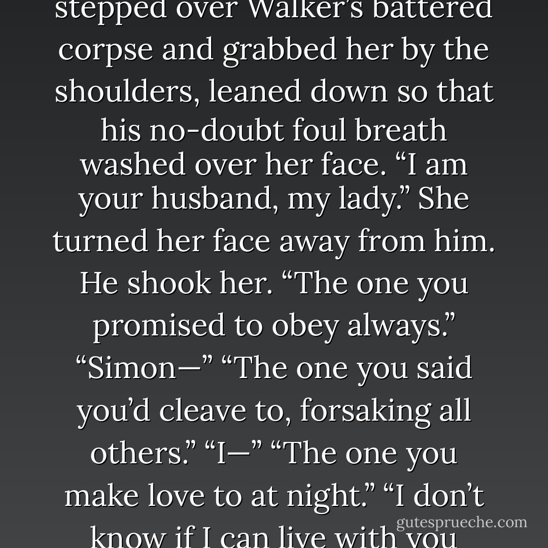 Who are you?” Her eyes snapped open, and her voice held a hysterical edge. “Do I even know who you are?”<br />He stepped over Walker’s battered corpse and grabbed her by the shoulders, leaned down<br />so that his no-doubt foul breath washed over her face. “I am your husband, my lady.”<br />She turned her face away from him.<br />He shook her. “The one you promised to obey always.”<br />“Simon—”<br />“The one you said you’d cleave to, forsaking all others.”<br />“I—”<br />“The one you make love to at night.”<br />“I don’t know if I can live with you anymore.” The words were a whisper, but they rang in his head like a death knell. - Elizabeth Hoyt