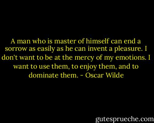 A man who is master of himself can end a sorrow as easily as he can invent a pleasure. I don't want to be at the mercy of my emotions. I want to use them, to enjoy them, and to dominate them. - Oscar Wilde