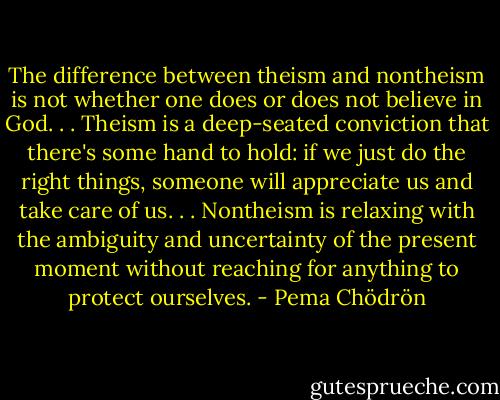 The difference between theism and nontheism is not whether one does or does not believe in God. . . Theism is a deep-seated conviction that there's some hand to hold: if we just do the right things, someone will appreciate us and take care of us. . . Nontheism is relaxing with the ambiguity and uncertainty of the present moment without reaching for anything to protect ourselves. - Pema Chödrön