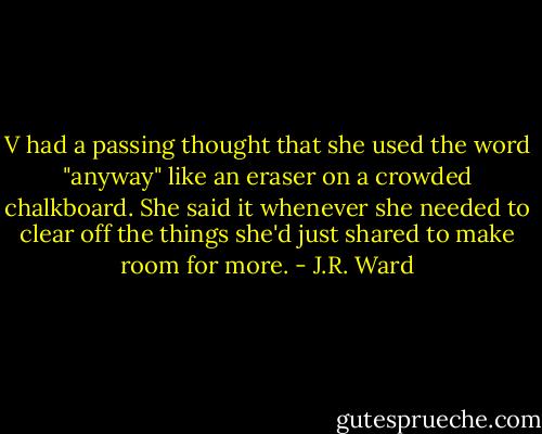 V had a passing thought that she used the word "anyway" like an eraser on a crowded chalkboard. She said it whenever she needed to clear off the things she'd just shared to make room for more. - J.R. Ward