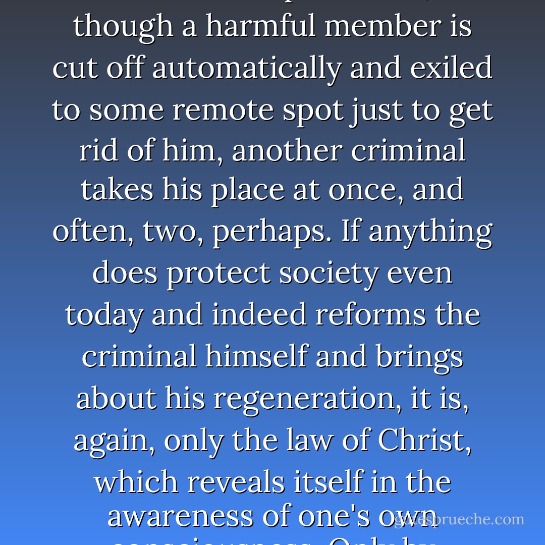 It's like this,' began the elder. 'All these sentences of hard labour in Siberian prisons, and formerly with flogging, too, do not reform anyone and, what's more, scarcely deter even one criminal, and, far from diminishing, the number of crimes are steadily increasing. You have to admit that. It therefore follows that society is not in the least protected, for though a harmful member is cut off automatically and exiled to some remote spot just to get rid of him, another criminal takes his place at once, and often, two, perhaps. If anything does protect society even today and indeed reforms the criminal himself and brings about his regeneration, it is, again, only the law of Christ, which reveals itself in the awareness of one's own consciousness. Only by recognizing his own guilt as a son of a Christian society, that is, of the Church, does the criminal recognize his guilt towards society itself, that is, towards the Church. The criminal today, therefore, is capable of recognizing his guilt only towards the Church, and not towards the State. - Fyodor Dostoevsky