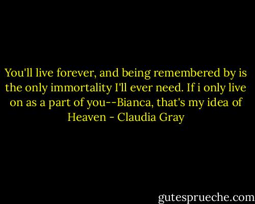 You'll live forever, and being remembered by is the only immortality I'll ever need. If i only live on as a part of you--Bianca, that's my idea of Heaven - Claudia Gray