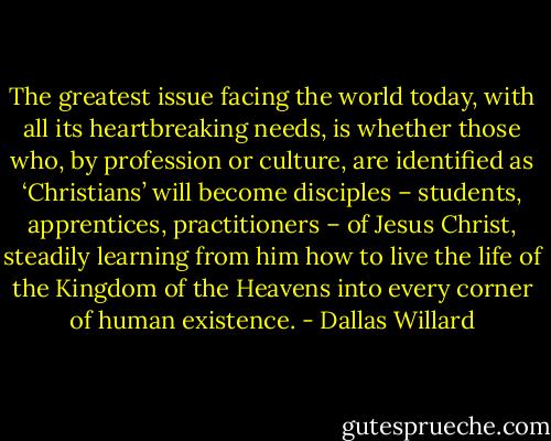The greatest issue facing the world today, with all its heartbreaking needs, is whether those who, by profession or culture, are identified as ‘Christians’ will become disciples – students, apprentices, practitioners – of Jesus Christ, steadily learning from him how to live the life of the Kingdom of the Heavens into every corner of human existence. - Dallas Willard
