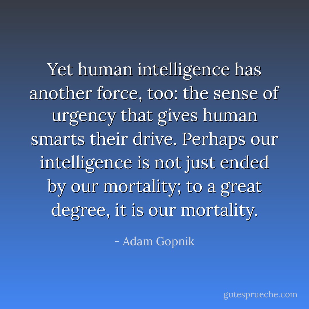 Yet human intelligence has another force, too: the sense of urgency that gives human smarts their drive. Perhaps our intelligence is not just ended by our mortality; to a great degree, it is our mortality. - Adam Gopnik