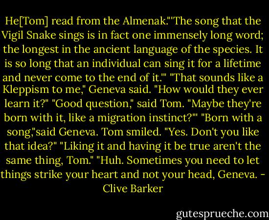He[Tom] read from the Almenak."'The song that the Vigil Snake sings is in fact one immensely long word; the longest in the ancient language of the species. It is so long that an individual can sing it for a lifetime and never come to the end of it.'"<br />"That sounds like a Kleppism to me," Geneva said. "How would they ever learn it?"<br />"Good question," said Tom. "Maybe they're born with it, like a migration instinct?"'<br />"Born with a song,"said Geneva.<br />Tom smiled. "Yes. Don't you like that idea?"<br />"Liking it and having it be true aren't the same thing, Tom."<br />"Huh. Sometimes you need to let things strike your heart and not your head, Geneva. - Clive Barker