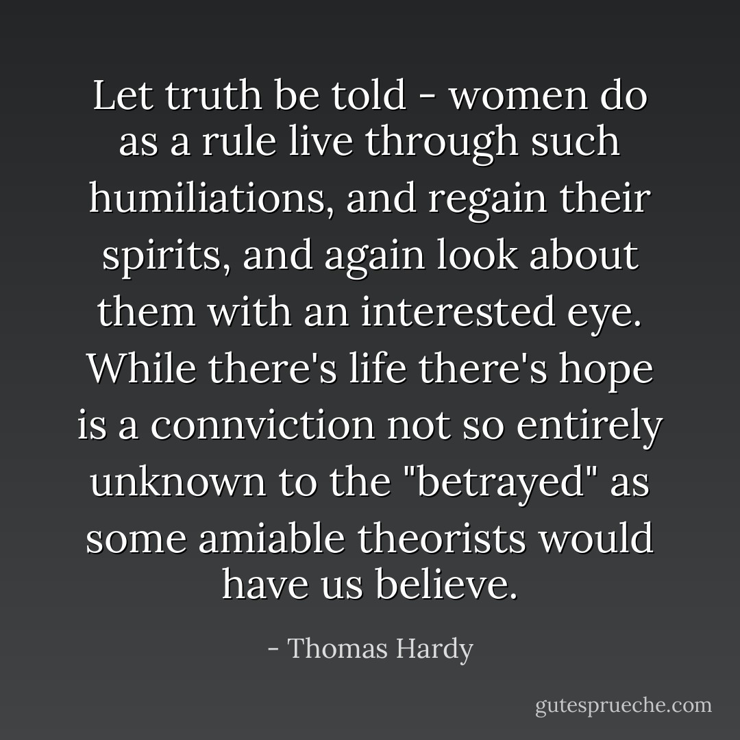 Let truth be told - women do as a rule live through such humiliations, and regain their spirits, and again look about them with an interested eye. While there's life there's hope is a connviction not so entirely unknown to the "betrayed" as some amiable theorists would have us believe. - Thomas Hardy