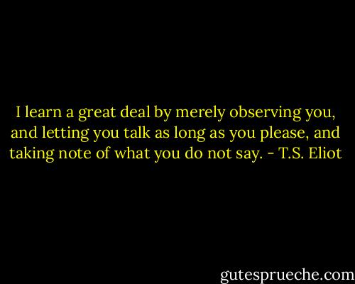 I learn a great deal by merely observing you, and letting you talk as long as you please, and taking note of what you do not say. - T.S. Eliot