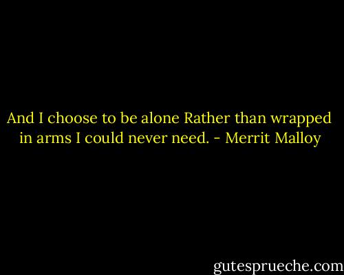And I choose to be alone<br />Rather than wrapped in arms I could never need. - Merrit Malloy
