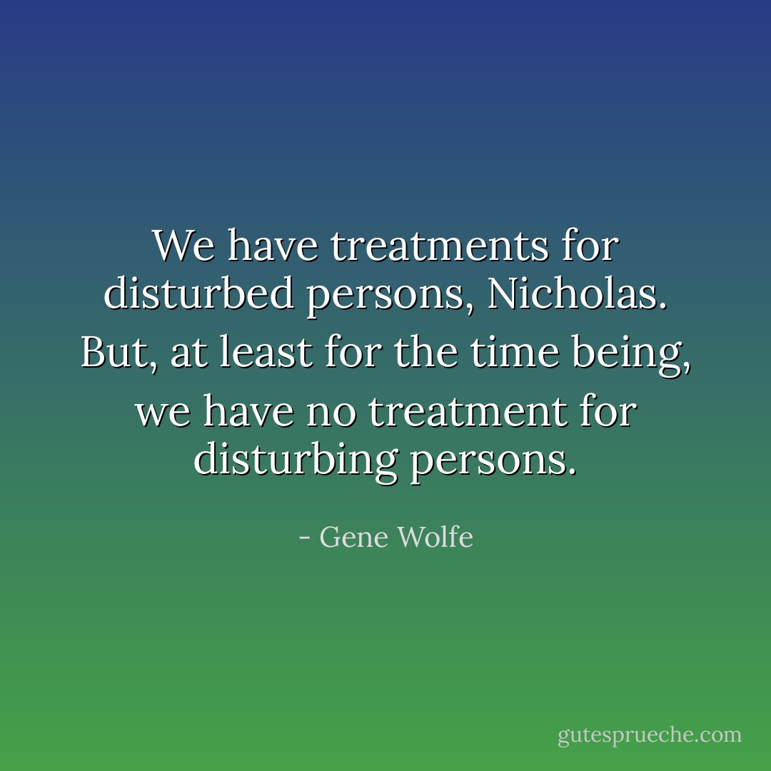 We have treatments for disturbed persons, Nicholas. But, at least for the time being, we have no treatment for disturbing persons. - Gene Wolfe