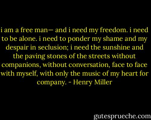 i am a free man— and i need my freedom. i need to be alone. i need to ponder my shame and my despair in seclusion; i need the sunshine and the paving stones of the streets without companions, without conversation, face to face with myself, with only the music of my heart for company. - Henry Miller