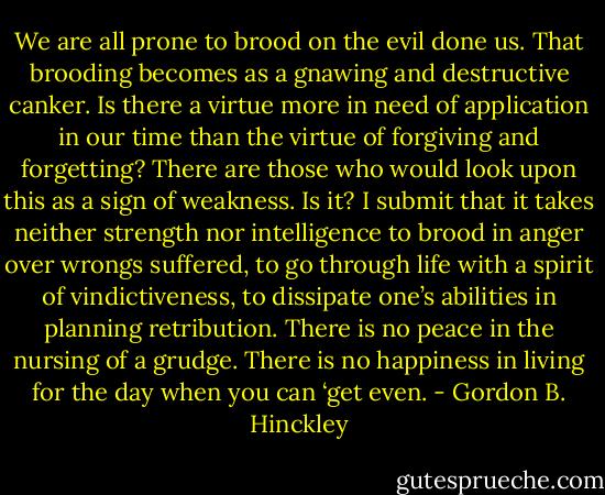 We are all prone to brood on the evil done us. That brooding becomes as a gnawing and destructive canker. Is there a virtue more in need of application in our time than the virtue of forgiving and forgetting? There are those who would look upon this as a sign of weakness. Is it? I submit that it takes neither strength nor intelligence to brood in anger over wrongs suffered, to go through life with a spirit of vindictiveness, to dissipate one’s abilities in planning retribution. There is no peace in the nursing of a grudge. There is no happiness in living for the day when you can ‘get even. - Gordon B. Hinckley