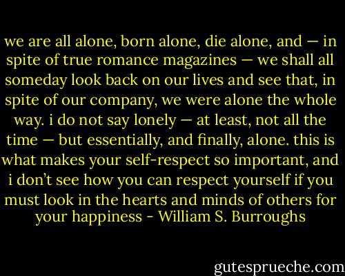we are all alone, born alone, die alone, and — in spite of true romance magazines — we shall all someday look back on our lives and see that, in spite of our company, we were alone the whole way. i do not say lonely — at least, not all the time — but essentially, and finally, alone. this is what makes your self-respect so important, and i don’t see how you can respect yourself if you must look in the hearts and minds of others for your happiness - William S. Burroughs