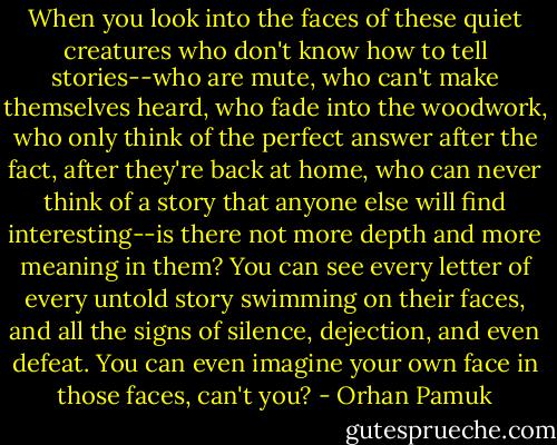When you look into the faces of these quiet creatures who don't know how to tell stories--who are mute, who can't make themselves heard, who fade into the woodwork, who only think of the perfect answer after the fact, after they're back at home, who can never think of a story that anyone else will find interesting--is there not more depth and more meaning in them? You can see every letter of every untold story swimming on their faces, and all the signs of silence, dejection, and even defeat. You can even imagine your own face in those faces, can't you? - Orhan Pamuk