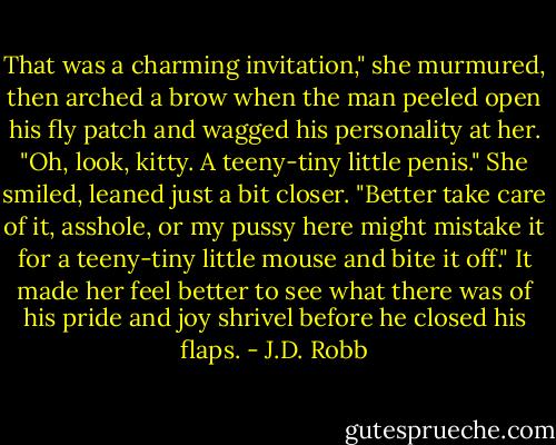 That was a charming invitation," she murmured, then arched a brow when the man peeled open his fly patch and wagged his personality at her. "Oh, look, kitty. A teeny-tiny little penis." She smiled, leaned just a bit closer. "Better take care of it, asshole, or my pussy here might mistake it for a teeny-tiny little mouse and bite it off." It made her feel better to see what there was of his pride and joy shrivel before he closed his flaps. - J.D. Robb