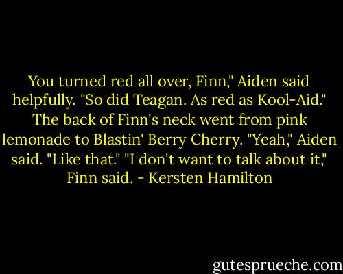 You turned red all over, Finn," Aiden said helpfully. "So did Teagan. As red as Kool-Aid."<br />The back of Finn's neck went from pink lemonade to Blastin' Berry Cherry.<br />"Yeah," Aiden said. "Like that."<br />"I don't want to talk about it," Finn said. - Kersten Hamilton