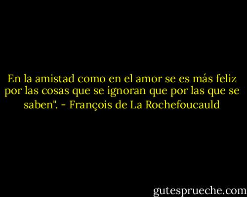 En la amistad como en el amor se es más feliz por las cosas que se ignoran que por las que se saben". - François de La Rochefoucauld