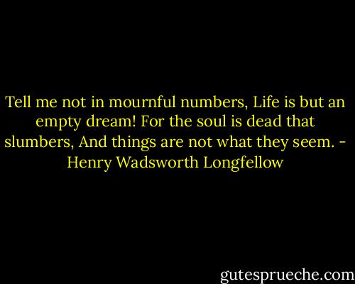 Tell me not in mournful numbers,<br />Life is but an empty dream!<br />For the soul is dead that slumbers,<br />And things are not what they seem. - Henry Wadsworth Longfellow