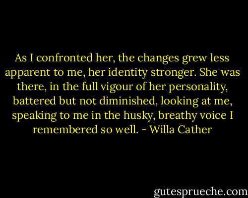 As I confronted her, the changes grew less apparent to me, her identity stronger. She was there, in the full vigour of her personality, battered but not diminished, looking at me, speaking to me in the husky, breathy voice I remembered so well. - Willa Cather