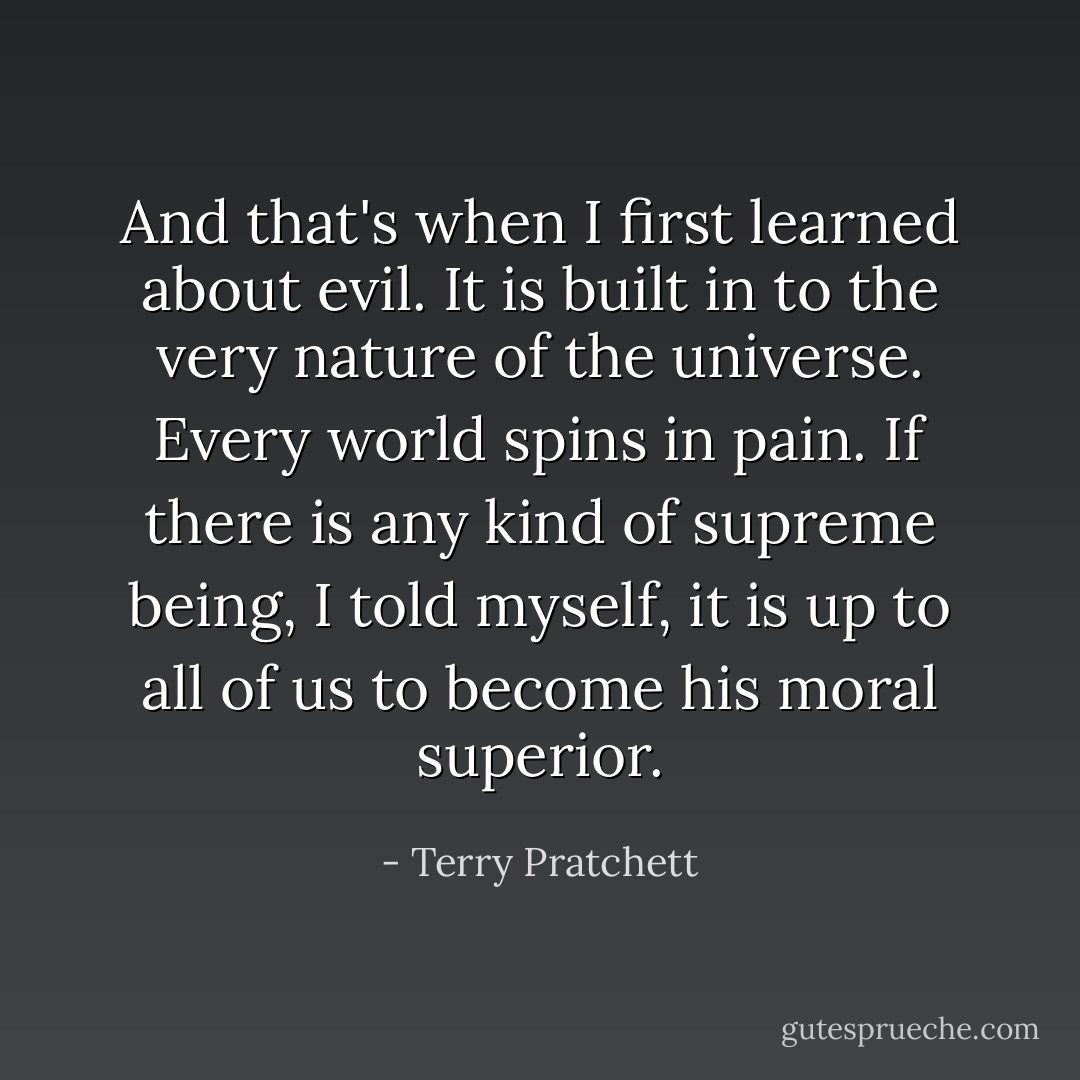 And that's when I first learned about evil. It is built in to the very nature of the universe. Every world spins in pain. If there is any kind of supreme being, I told myself, it is up to all of us to become his moral superior. - Terry Pratchett